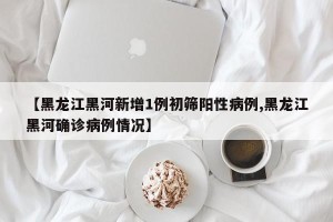 【黑龙江黑河新增1例初筛阳性病例,黑龙江黑河确诊病例情况】