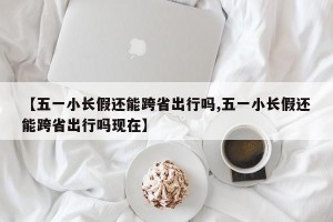 【五一小长假还能跨省出行吗,五一小长假还能跨省出行吗现在】