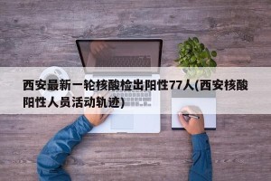 西安最新一轮核酸检出阳性77人(西安核酸阳性人员活动轨迹)