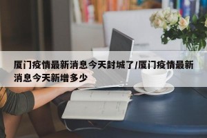 厦门疫情最新消息今天封城了/厦门疫情最新消息今天新增多少