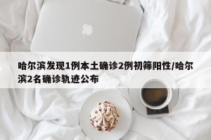 哈尔滨发现1例本土确诊2例初筛阳性/哈尔滨2名确诊轨迹公布