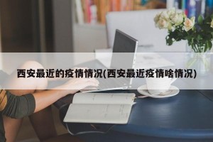 西安最近的疫情情况(西安最近疫情啥情况)