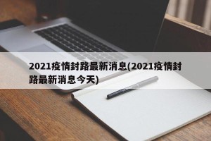 2021疫情封路最新消息(2021疫情封路最新消息今天)