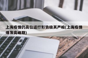 上海疫情仍高位运行形势极其严峻(上海疫情爆发高峰期)