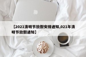 【2021清明节放假安排通知,021年清明节放假通知】