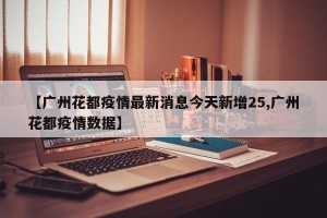 【广州花都疫情最新消息今天新增25,广州花都疫情数据】