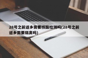 28号之前返乡需要核酸检测吗(28号之前返乡需要隔离吗)