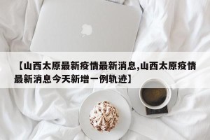 【山西太原最新疫情最新消息,山西太原疫情最新消息今天新增一例轨迹】