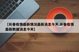 【长春疫情最新情况最新消息今天,长春疫情最新数据消息今天】