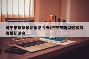 济宁市疫情最新消息今天/济宁市新型冠状病毒最新消息