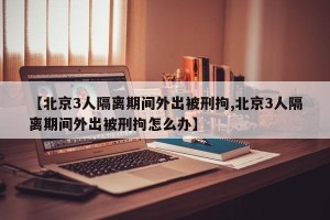 【北京3人隔离期间外出被刑拘,北京3人隔离期间外出被刑拘怎么办】