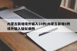 内蒙古新增境外输入10例/内蒙古新增8例境外输入疑似病例