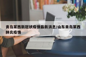 青岛莱西新冠状疫情最新消息/山东青岛莱西肺炎疫情