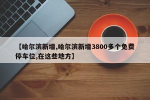 【哈尔滨新增,哈尔滨新增3800多个免费停车位,在这些地方】