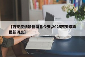 【西安疫情最新消息今天,2025西安病毒最新消息】
