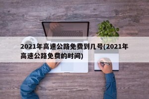 2021年高速公路免费到几号(2021年高速公路免费的时间)