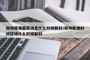 郑州疫情最新消息什么时候解封/郑州疫情封闭区域什么时候解封