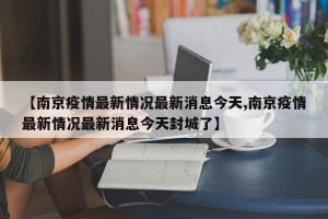 【南京疫情最新情况最新消息今天,南京疫情最新情况最新消息今天封城了】