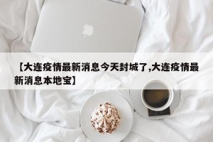 【大连疫情最新消息今天封城了,大连疫情最新消息本地宝】