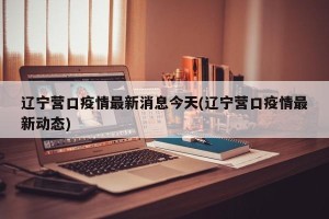 辽宁营口疫情最新消息今天(辽宁营口疫情最新动态)