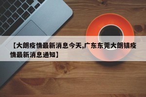 【大朗疫情最新消息今天,广东东莞大朗镇疫情最新消息通知】