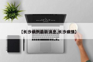 【长沙病例最新消息,长沙病情】