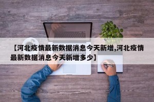 【河北疫情最新数据消息今天新增,河北疫情最新数据消息今天新增多少】
