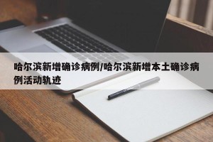 哈尔滨新增确诊病例/哈尔滨新增本土确诊病例活动轨迹