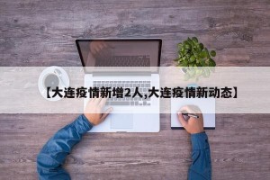【大连疫情新增2人,大连疫情新动态】