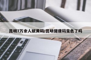 昆明7万余人赋黄码/昆明健康码变色了吗