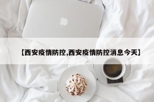 【西安疫情防控,西安疫情防控消息今天】