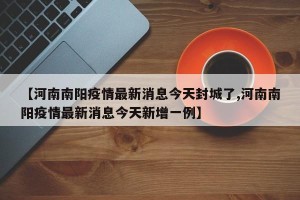 【河南南阳疫情最新消息今天封城了,河南南阳疫情最新消息今天新增一例】