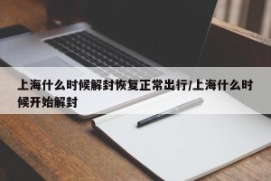 上海什么时候解封恢复正常出行/上海什么时候开始解封
