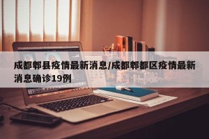 成都郫县疫情最新消息/成都郫都区疫情最新消息确诊19例