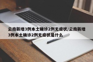 云南新增3例本土确诊2例无症状/云南新增3例本土确诊2例无症状是什么