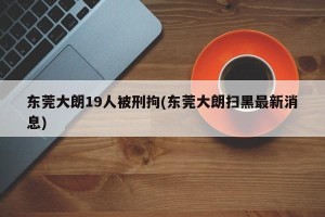 东莞大朗19人被刑拘(东莞大朗扫黑最新消息)