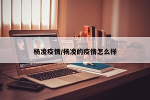 杨凌疫情/杨凌的疫情怎么样
