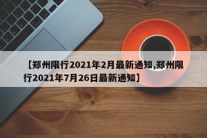 【郑州限行2021年2月最新通知,郑州限行2021年7月26日最新通知】