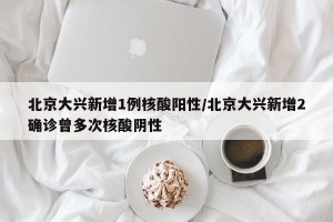 北京大兴新增1例核酸阳性/北京大兴新增2确诊曾多次核酸阴性
