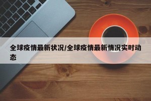 全球疫情最新状况/全球疫情最新情况实时动态