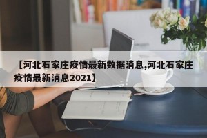 【河北石家庄疫情最新数据消息,河北石家庄疫情最新消息2021】