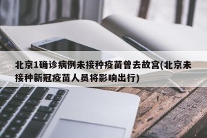 北京1确诊病例未接种疫苗曾去故宫(北京未接种新冠疫苗人员将影响出行)