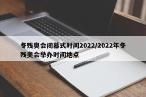 冬残奥会闭幕式时间2022/2022年冬残奥会举办时间地点