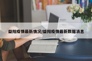 益阳疫情最新情况/益阳疫情最新数据消息