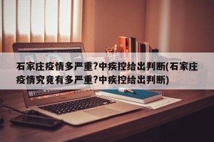 石家庄疫情多严重?中疾控给出判断(石家庄疫情究竟有多严重?中疾控给出判断)