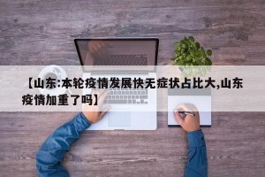 【山东:本轮疫情发展快无症状占比大,山东疫情加重了吗】
