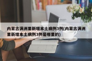 内蒙古满洲里新增本土病例3例(内蒙古满洲里新增本土病例3例是哪里的)