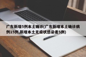 广东新增5例本土确诊(广东新增本土确诊病例15例,新增本土无症状感染者5例)