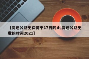 【高速公路免费将于17日截止,高速公路免费的时间2021】