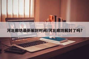 河北廊坊最新解封时间/河北廊坊解封了吗?